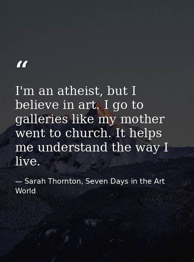 I'm an atheist, but I believe in art. I go to galleries like my mother went to church. It helps me understand the way I  — Sarah Thornton, Seven Days in the Art World