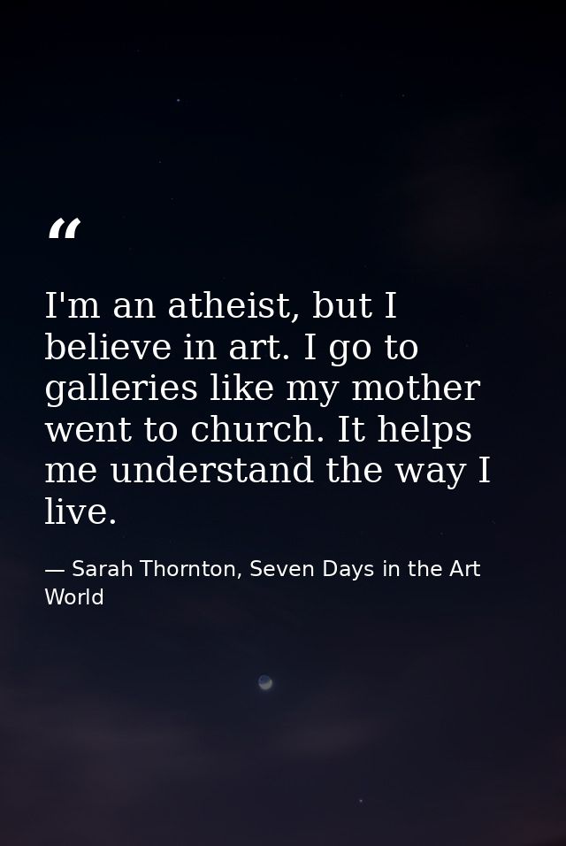 I'm an atheist, but I believe in art. I go to galleries like my mother went to church. It helps me understand the way I  — Sarah Thornton, Seven Days in the Art World
