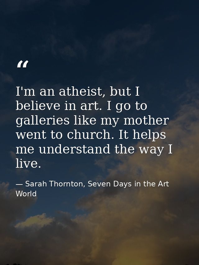 I'm an atheist, but I believe in art. I go to galleries like my mother went to church. It helps me understand the way I  — Sarah Thornton, Seven Days in the Art World
