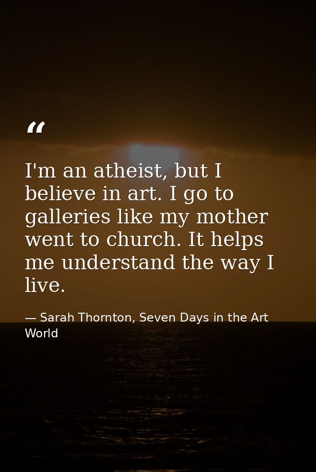 I'm an atheist, but I believe in art. I go to galleries like my mother went to church. It helps me understand the way I  — Sarah Thornton, Seven Days in the Art World