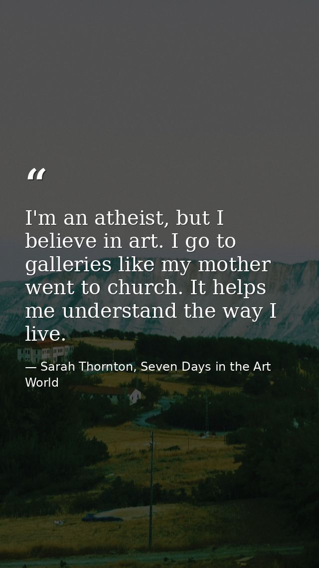 I'm an atheist, but I believe in art. I go to galleries like my mother went to church. It helps me understand the way I  — Sarah Thornton, Seven Days in the Art World