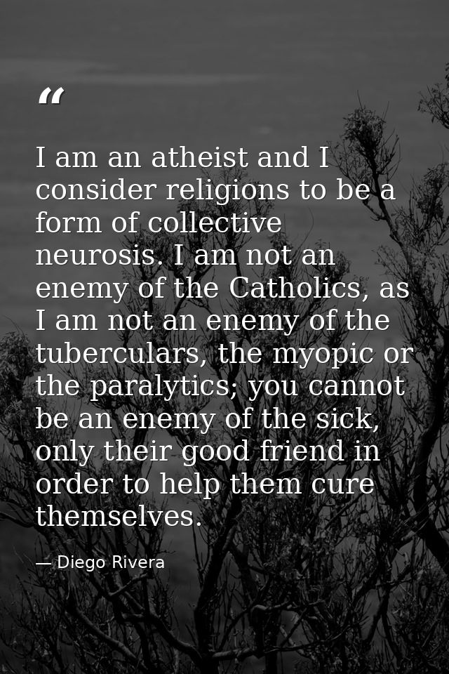 I am an atheist and I consider religions to be a form of collective neurosis. I am not an enemy of the Catholics, as I a — Diego Rivera