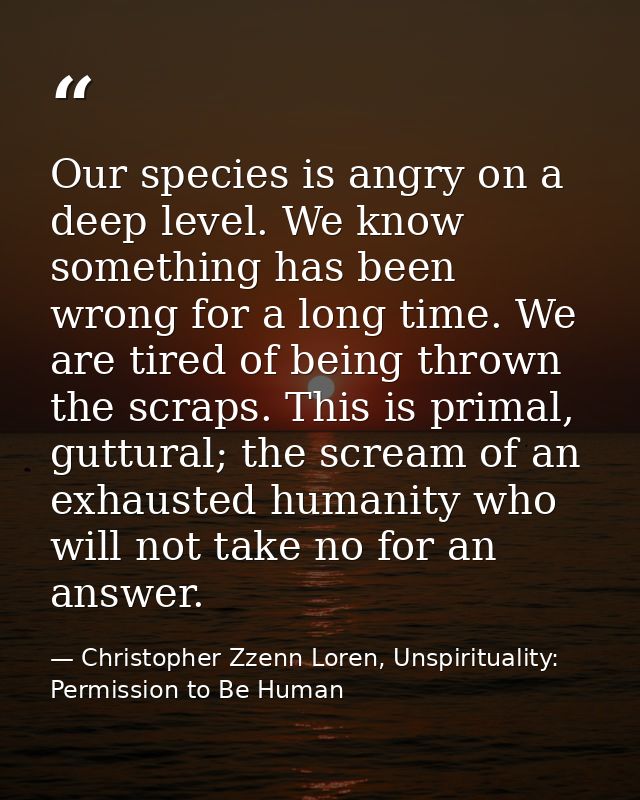 Our species is angry on a deep level. We know something has been wrong for a long time. We are tired of being thrown the — Christopher Zzenn Loren, Unspirituality: Permission to Be Human