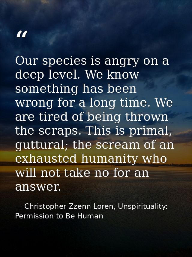 Our species is angry on a deep level. We know something has been wrong for a long time. We are tired of being thrown the — Christopher Zzenn Loren, Unspirituality: Permission to Be Human