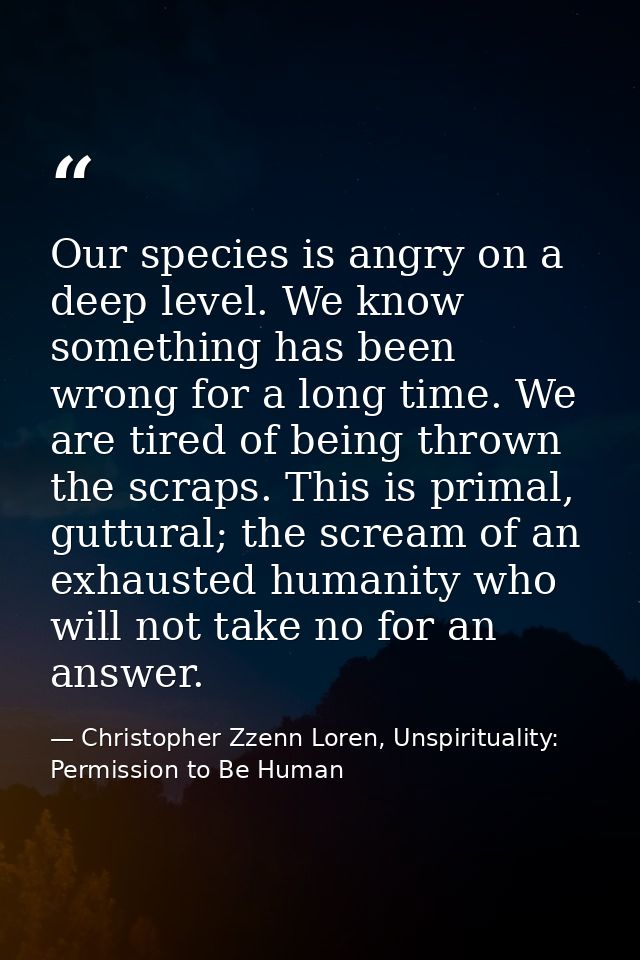 Our species is angry on a deep level. We know something has been wrong for a long time. We are tired of being thrown the — Christopher Zzenn Loren, Unspirituality: Permission to Be Human