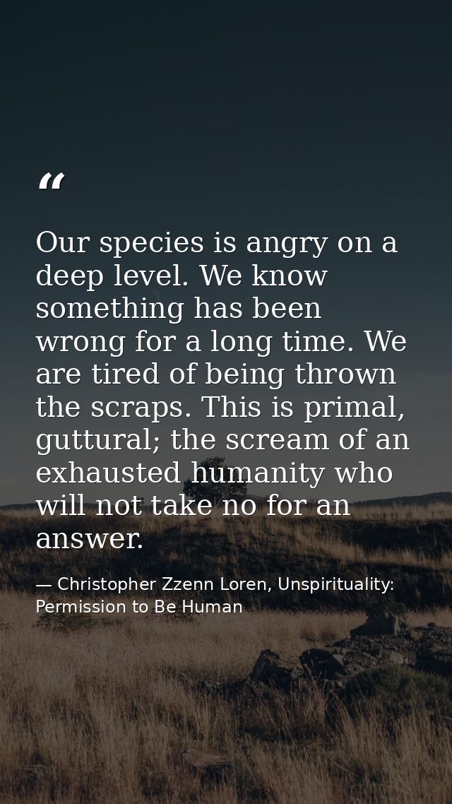Our species is angry on a deep level. We know something has been wrong for a long time. We are tired of being thrown the — Christopher Zzenn Loren, Unspirituality: Permission to Be Human
