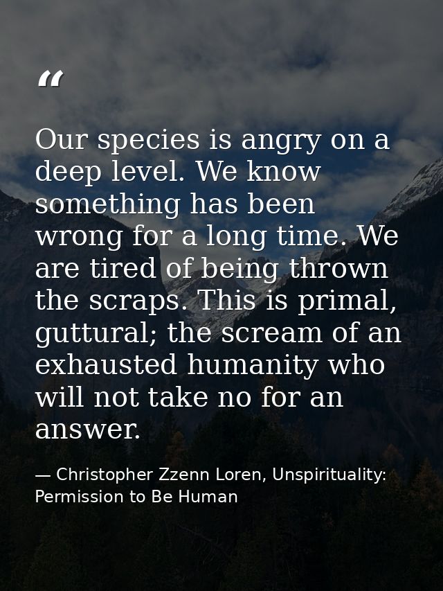 Our species is angry on a deep level. We know something has been wrong for a long time. We are tired of being thrown the — Christopher Zzenn Loren, Unspirituality: Permission to Be Human