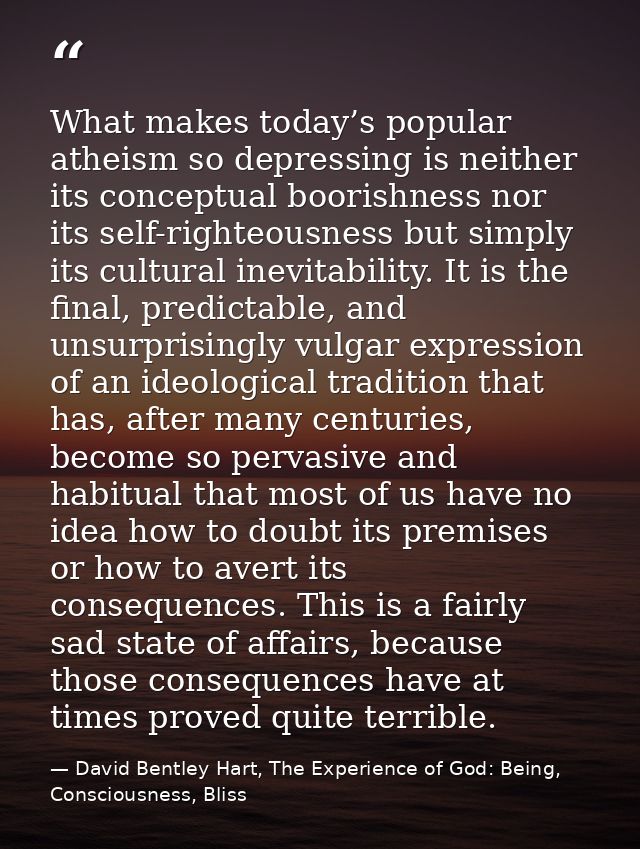 What makes today’s popular atheism so depressing is neither its conceptual boorishness nor its self-righteousness but si — David Bentley Hart, The Experience of God: Being, Consciousness, Bliss