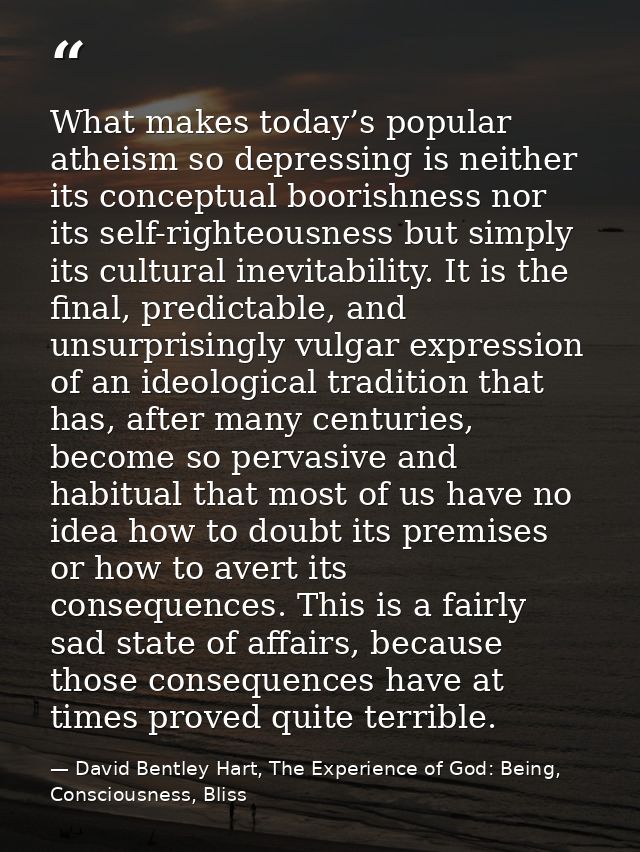What makes today’s popular atheism so depressing is neither its conceptual boorishness nor its self-righteousness but si — David Bentley Hart, The Experience of God: Being, Consciousness, Bliss