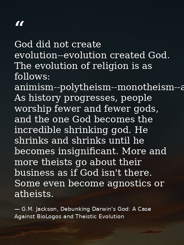 God did not create evolution--evolution created God. The evolution of religion is as follows: animism--polytheism--monot — G.M. Jackson, Debunking Darwin's God: A Case Against BioLogos and Theistic Evolution