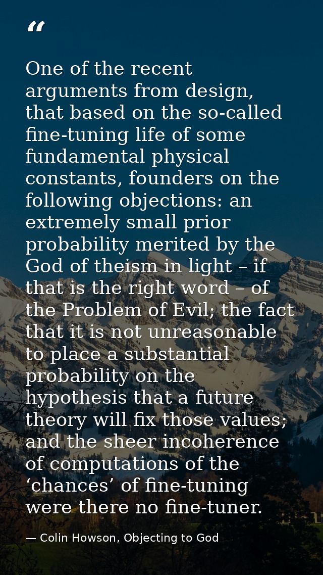 One of the recent arguments from design, that based on the so-called fine-tuning life of some fundamental physical const — Colin Howson, Objecting to God