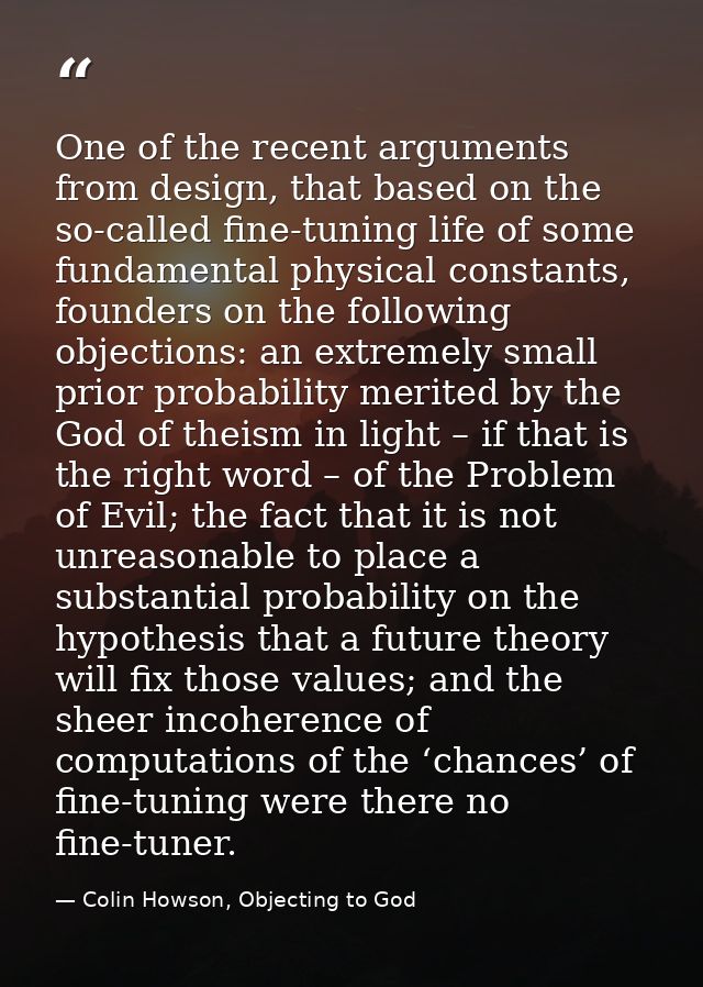 One of the recent arguments from design, that based on the so-called fine-tuning life of some fundamental physical const — Colin Howson, Objecting to God