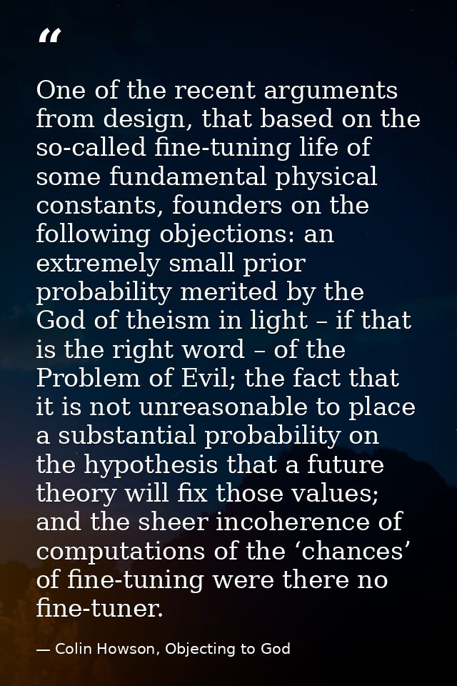 One of the recent arguments from design, that based on the so-called fine-tuning life of some fundamental physical const — Colin Howson, Objecting to God