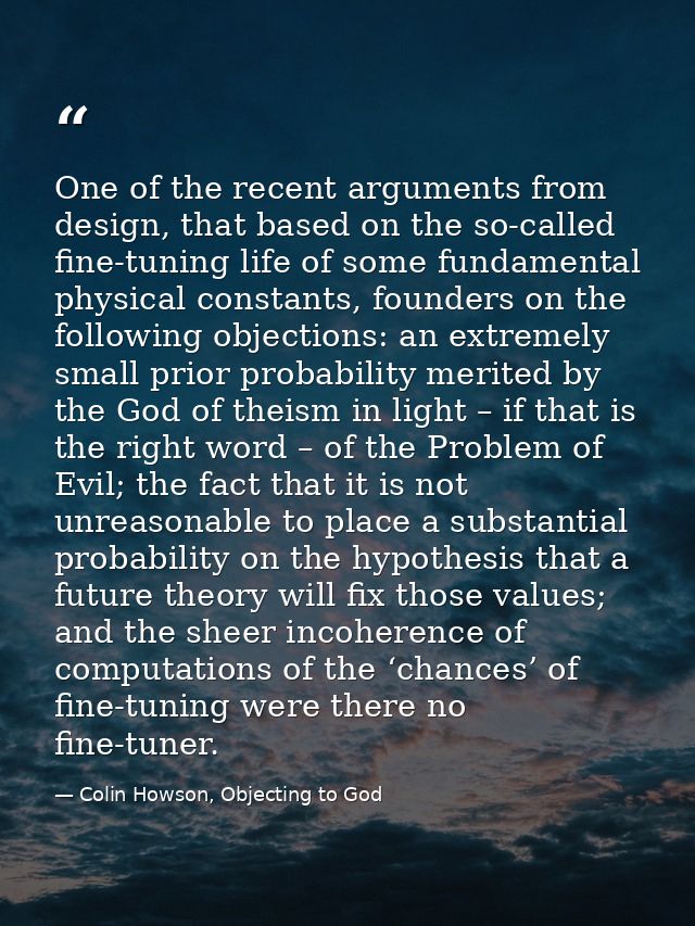 One of the recent arguments from design, that based on the so-called fine-tuning life of some fundamental physical const — Colin Howson, Objecting to God