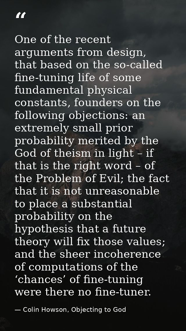One of the recent arguments from design, that based on the so-called fine-tuning life of some fundamental physical const — Colin Howson, Objecting to God
