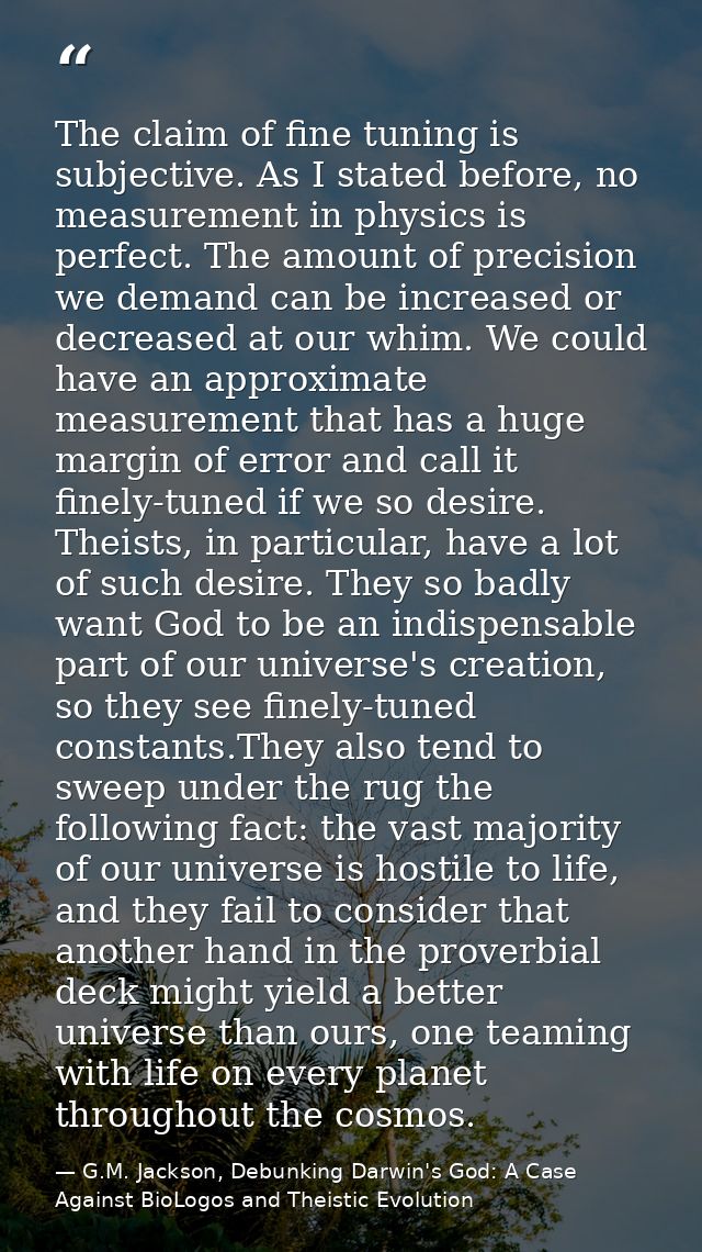 The claim of fine tuning is subjective. As I stated before, no measurement in physics is perfect. The amount of precisio — G.M. Jackson, Debunking Darwin's God: A Case Against BioLogos and Theistic Evolution