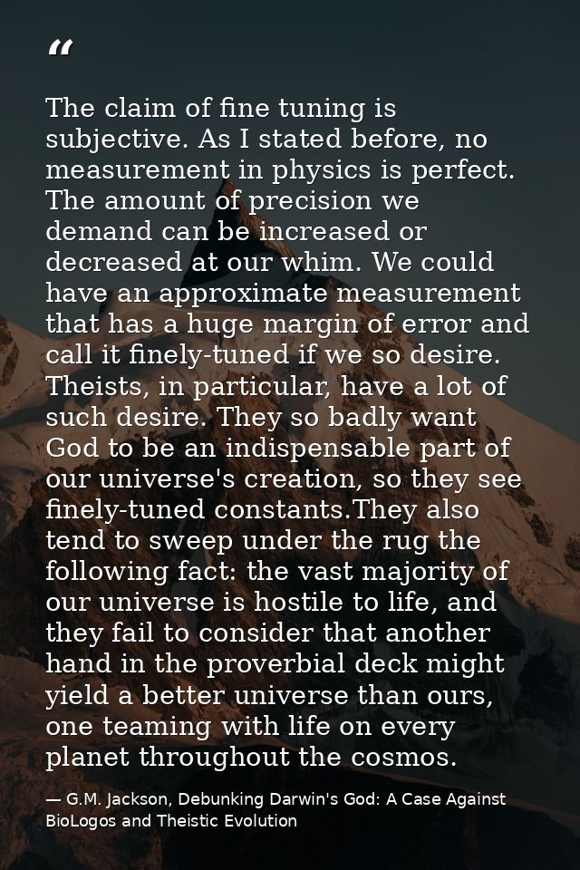 The claim of fine tuning is subjective. As I stated before, no measurement in physics is perfect. The amount of precisio — G.M. Jackson, Debunking Darwin's God: A Case Against BioLogos and Theistic Evolution