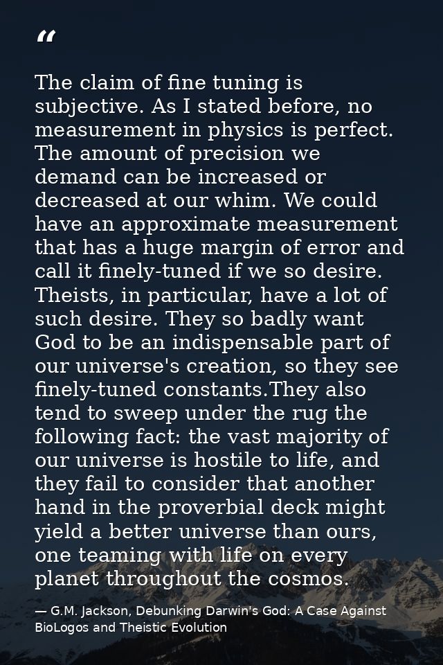 The claim of fine tuning is subjective. As I stated before, no measurement in physics is perfect. The amount of precisio — G.M. Jackson, Debunking Darwin's God: A Case Against BioLogos and Theistic Evolution
