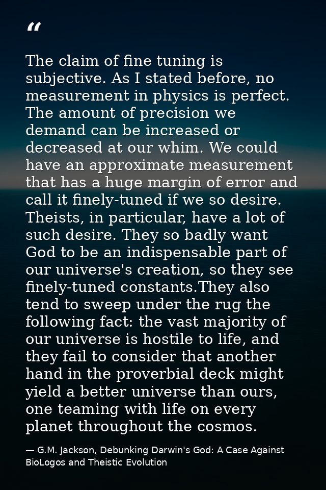 The claim of fine tuning is subjective. As I stated before, no measurement in physics is perfect. The amount of precisio — G.M. Jackson, Debunking Darwin's God: A Case Against BioLogos and Theistic Evolution