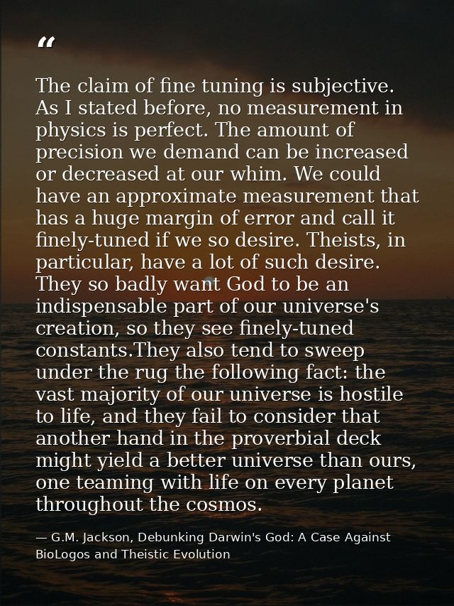 The claim of fine tuning is subjective. As I stated before, no measurement in physics is perfect. The amount of precisio — G.M. Jackson, Debunking Darwin's God: A Case Against BioLogos and Theistic Evolution