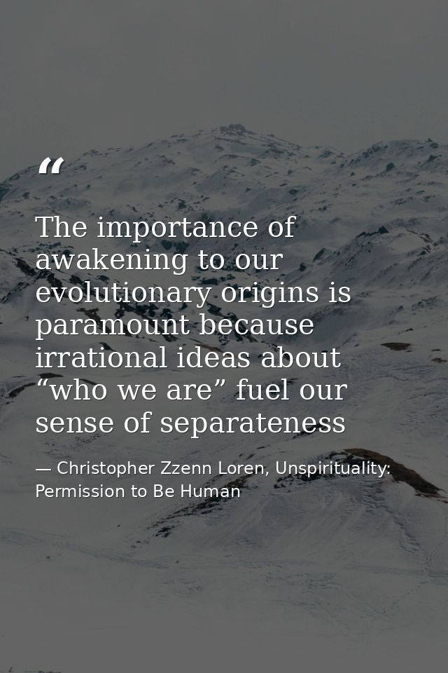 The importance of awakening to our evolutionary origins is paramount because irrational ideas about “who we are” fuel ou — Christopher Zzenn Loren, Unspirituality: Permission to Be Human