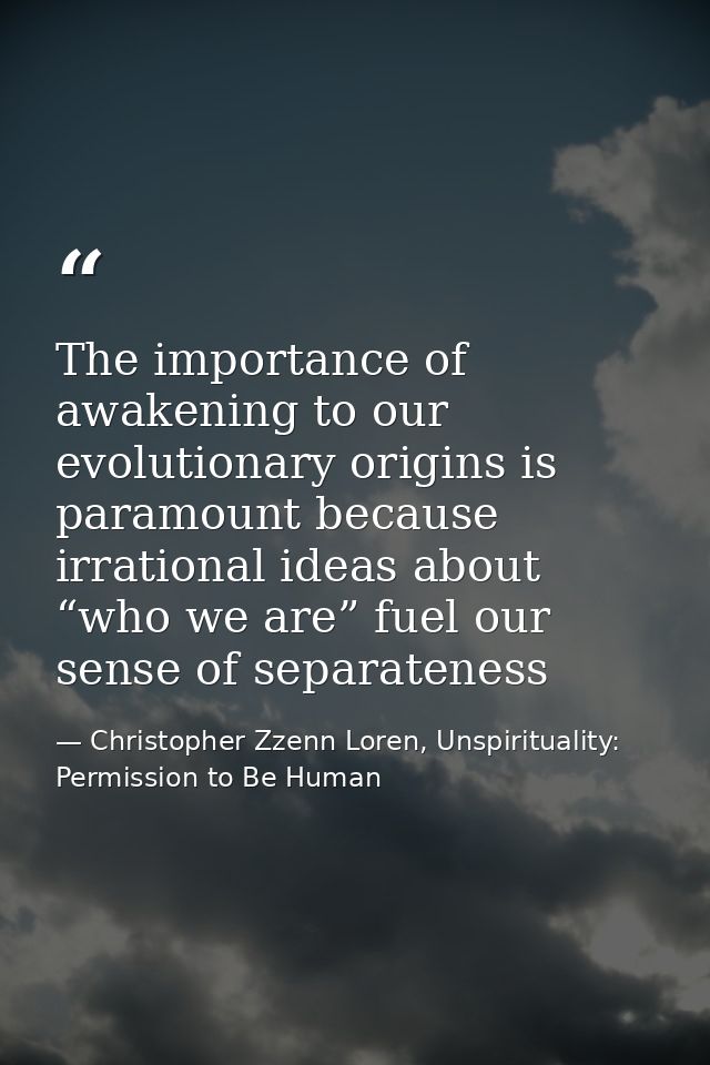 The importance of awakening to our evolutionary origins is paramount because irrational ideas about “who we are” fuel ou — Christopher Zzenn Loren, Unspirituality: Permission to Be Human