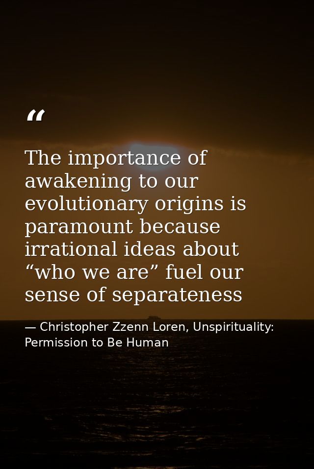 The importance of awakening to our evolutionary origins is paramount because irrational ideas about “who we are” fuel ou — Christopher Zzenn Loren, Unspirituality: Permission to Be Human