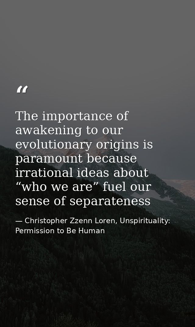 The importance of awakening to our evolutionary origins is paramount because irrational ideas about “who we are” fuel ou — Christopher Zzenn Loren, Unspirituality: Permission to Be Human
