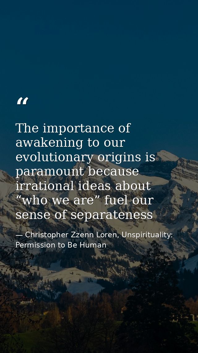 The importance of awakening to our evolutionary origins is paramount because irrational ideas about “who we are” fuel ou — Christopher Zzenn Loren, Unspirituality: Permission to Be Human