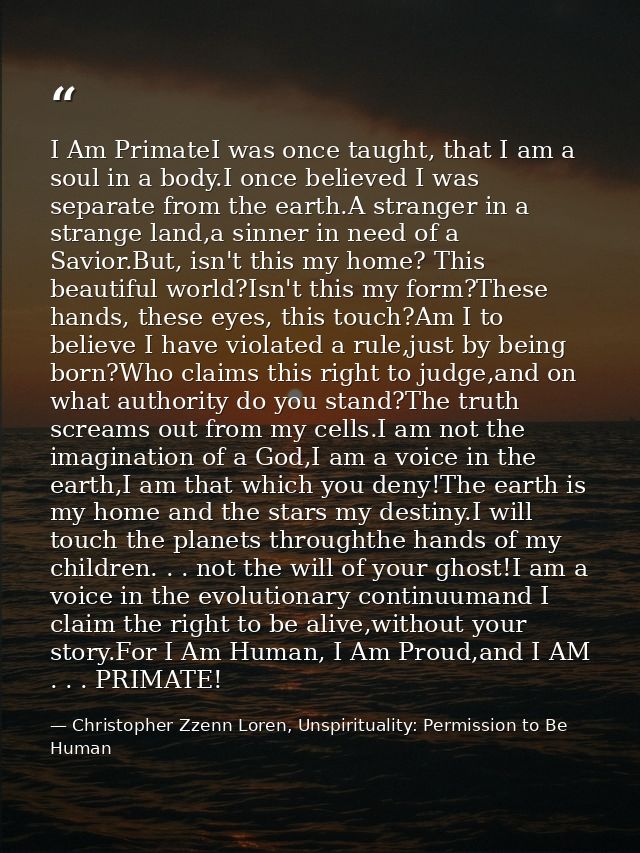 I Am PrimateI was once taught, that I am a soul in a body.I once believed I was separate from the earth.A stranger in a  — Christopher Zzenn Loren, Unspirituality: Permission to Be Human