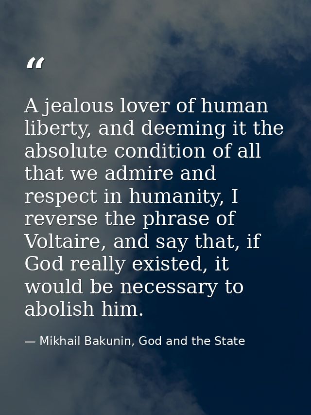A jealous lover of human liberty, and deeming it the absolute condition of all that we admire and respect in humanity, I — Mikhail Bakunin, God and the State