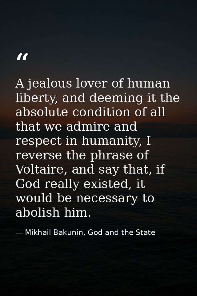 A jealous lover of human liberty, and deeming it the absolute condition of all that we admire and respect in humanity, I — Mikhail Bakunin, God and the State