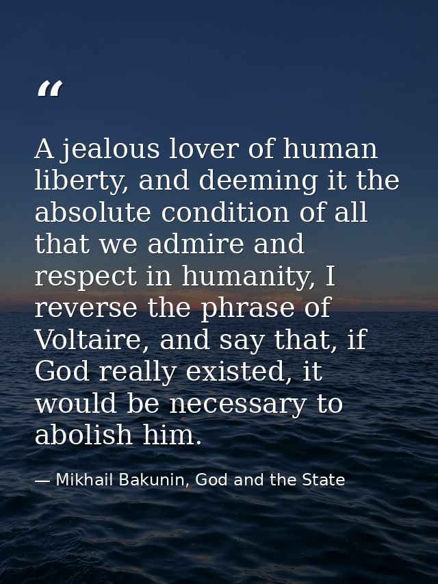 A jealous lover of human liberty, and deeming it the absolute condition of all that we admire and respect in humanity, I — Mikhail Bakunin, God and the State
