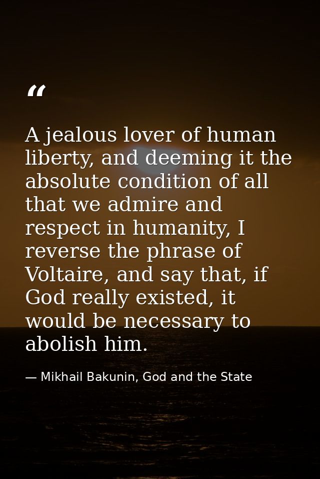 A jealous lover of human liberty, and deeming it the absolute condition of all that we admire and respect in humanity, I — Mikhail Bakunin, God and the State