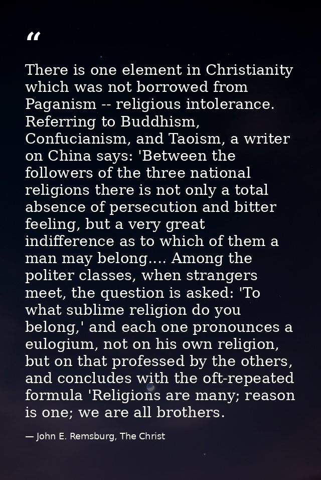 There is one element in Christianity which was not borrowed from Paganism -- religious intolerance. Referring to Buddhis — John E. Remsburg, The Christ