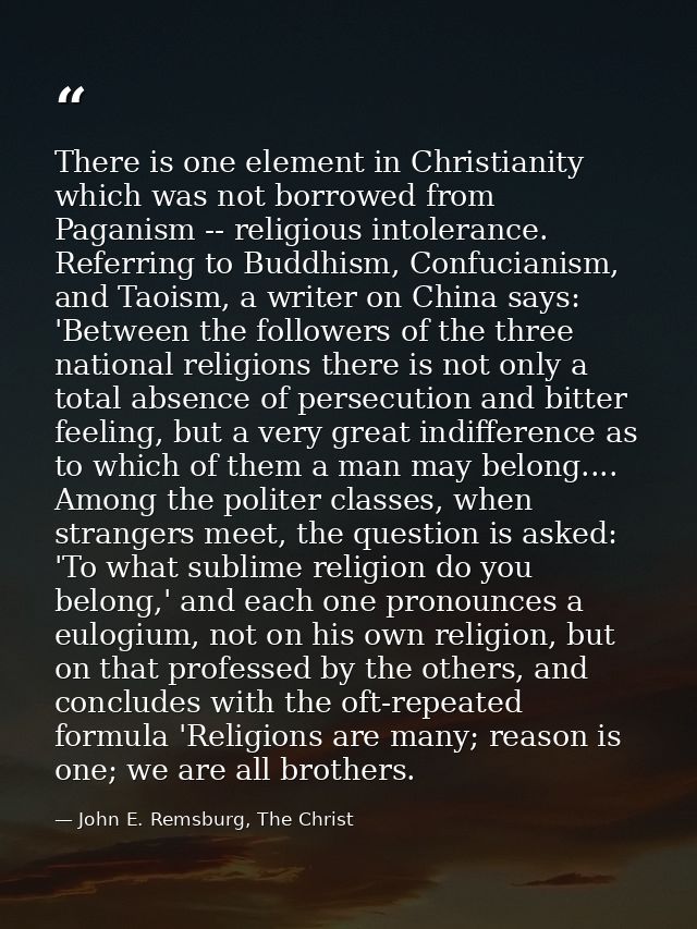 There is one element in Christianity which was not borrowed from Paganism -- religious intolerance. Referring to Buddhis — John E. Remsburg, The Christ