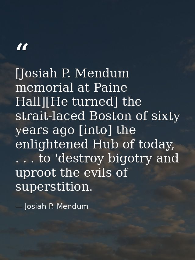[Josiah P. Mendum memorial at Paine Hall][He turned] the strait-laced Boston of sixty years ago [into] the enlightened H — Josiah P. Mendum