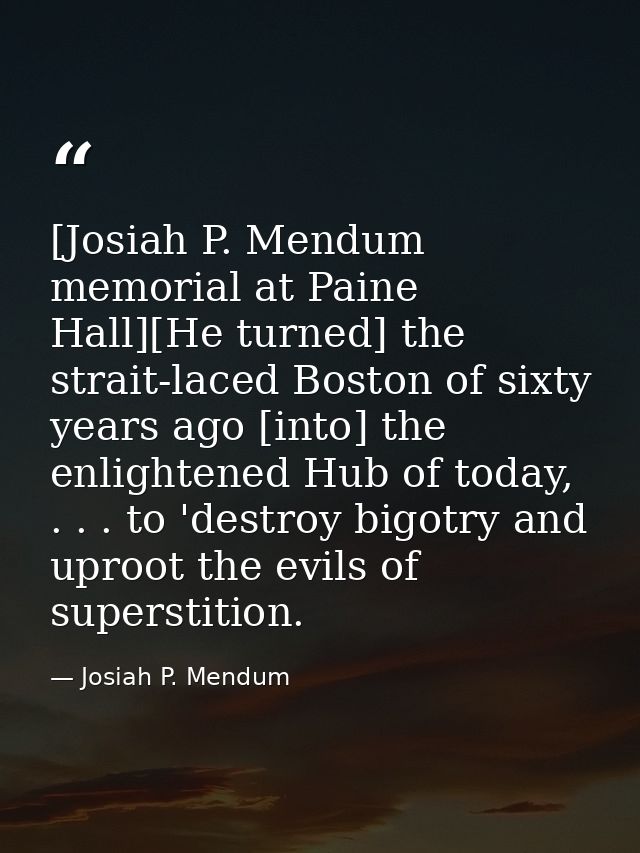[Josiah P. Mendum memorial at Paine Hall][He turned] the strait-laced Boston of sixty years ago [into] the enlightened H — Josiah P. Mendum