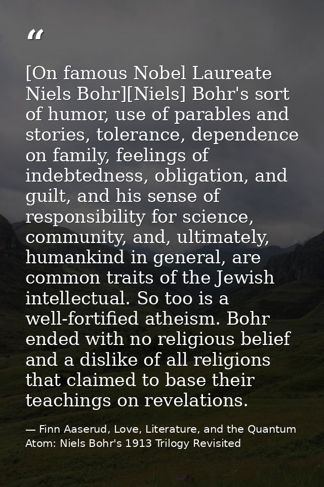 [On famous Nobel Laureate Niels Bohr][Niels] Bohr's sort of humor, use of parables and stories, tolerance, dependence on — Finn Aaserud, Love, Literature, and the Quantum Atom: Niels Bohr's 1913 Trilogy Revisited