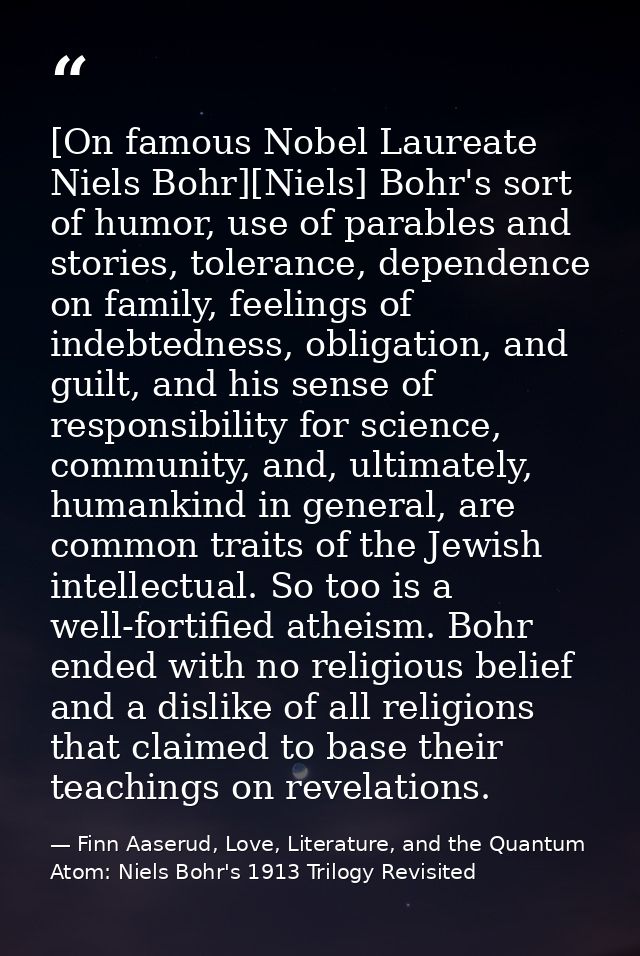 [On famous Nobel Laureate Niels Bohr][Niels] Bohr's sort of humor, use of parables and stories, tolerance, dependence on — Finn Aaserud, Love, Literature, and the Quantum Atom: Niels Bohr's 1913 Trilogy Revisited