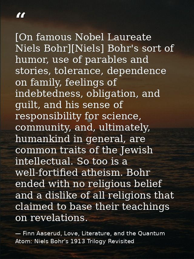 [On famous Nobel Laureate Niels Bohr][Niels] Bohr's sort of humor, use of parables and stories, tolerance, dependence on — Finn Aaserud, Love, Literature, and the Quantum Atom: Niels Bohr's 1913 Trilogy Revisited