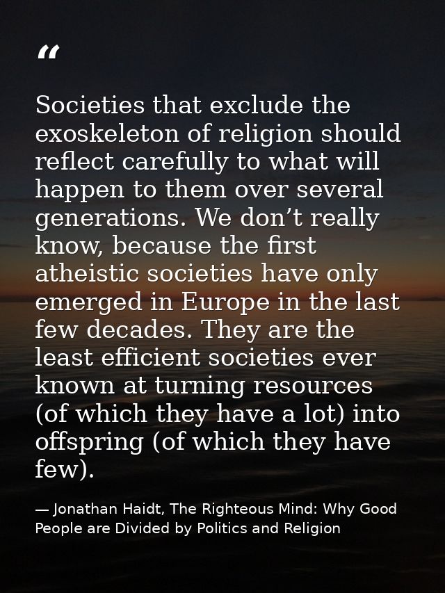 Societies that exclude the exoskeleton of religion should reflect carefully to what will happen to them over several gen — Jonathan Haidt, The Righteous Mind: Why Good People are Divided by Politics and Religion