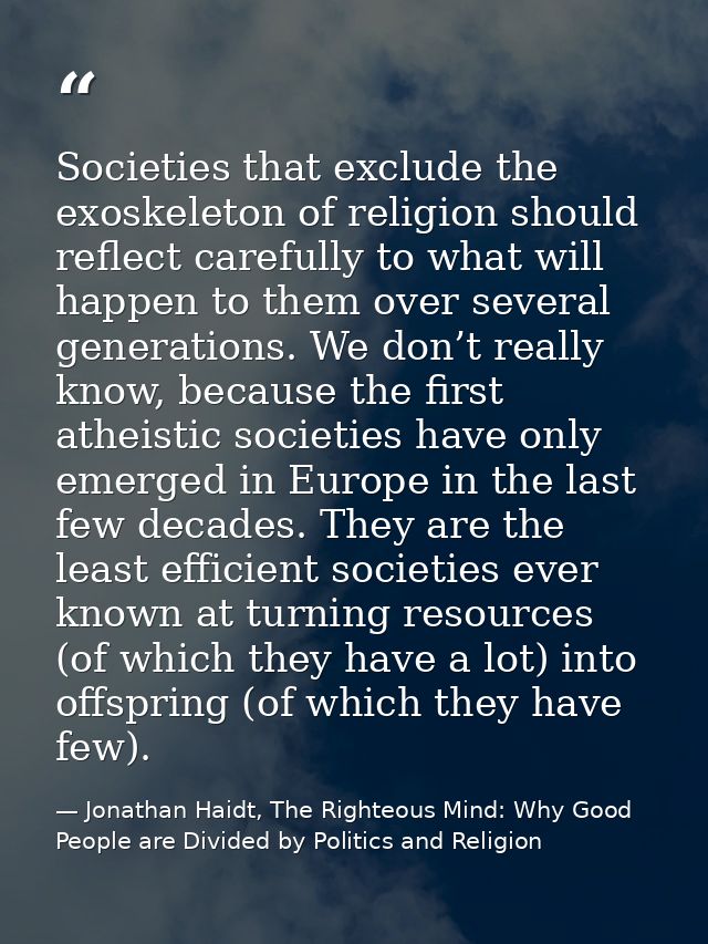 Societies that exclude the exoskeleton of religion should reflect carefully to what will happen to them over several gen — Jonathan Haidt, The Righteous Mind: Why Good People are Divided by Politics and Religion