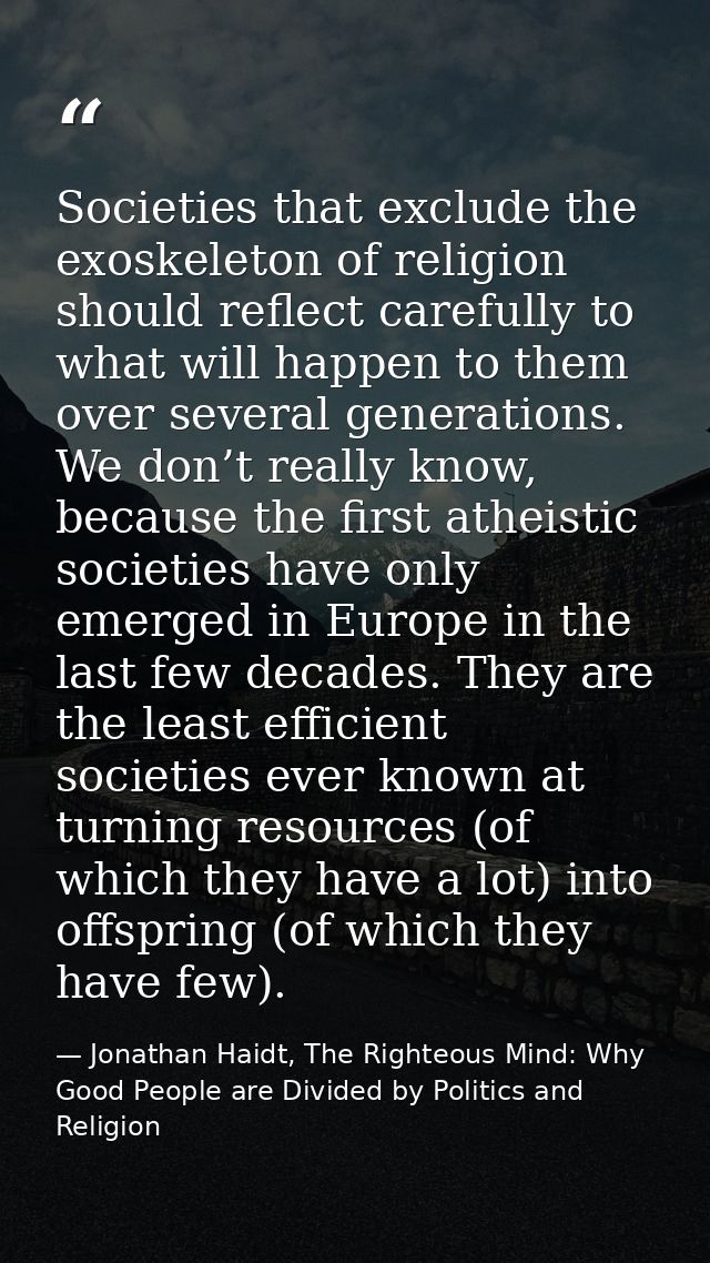 Societies that exclude the exoskeleton of religion should reflect carefully to what will happen to them over several gen — Jonathan Haidt, The Righteous Mind: Why Good People are Divided by Politics and Religion