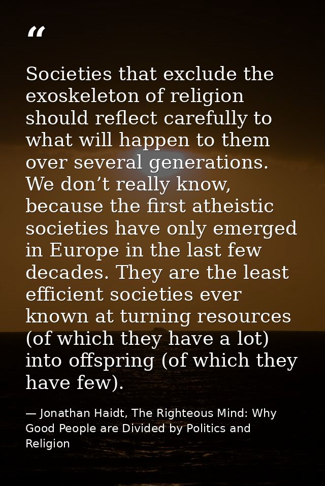 Societies that exclude the exoskeleton of religion should reflect carefully to what will happen to them over several gen — Jonathan Haidt, The Righteous Mind: Why Good People are Divided by Politics and Religion