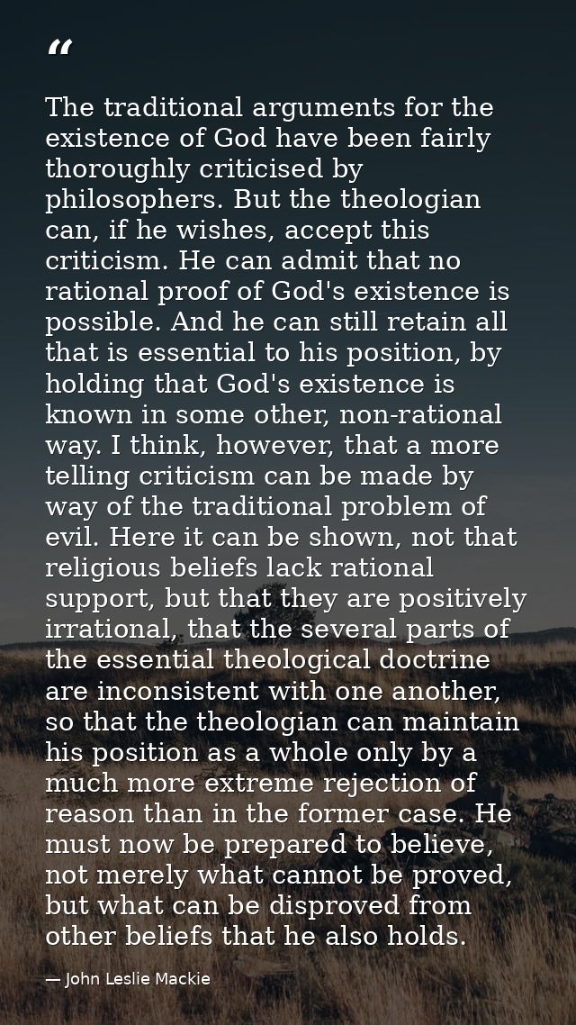 The traditional arguments for the existence of God have been fairly thoroughly criticised by philosophers. But the theol — John Leslie Mackie