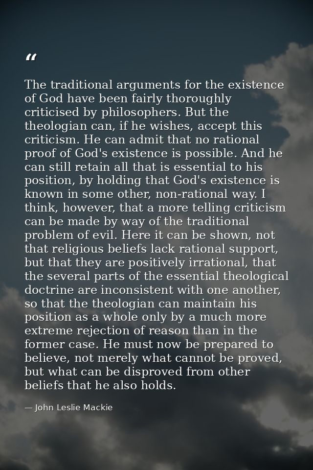 The traditional arguments for the existence of God have been fairly thoroughly criticised by philosophers. But the theol — John Leslie Mackie