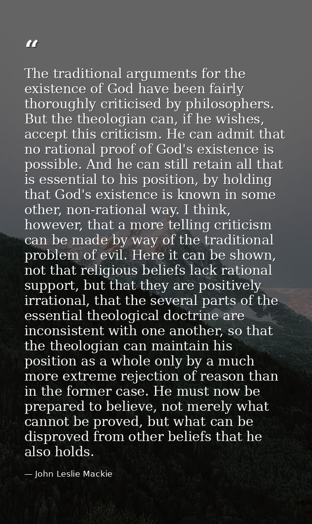 The traditional arguments for the existence of God have been fairly thoroughly criticised by philosophers. But the theol — John Leslie Mackie