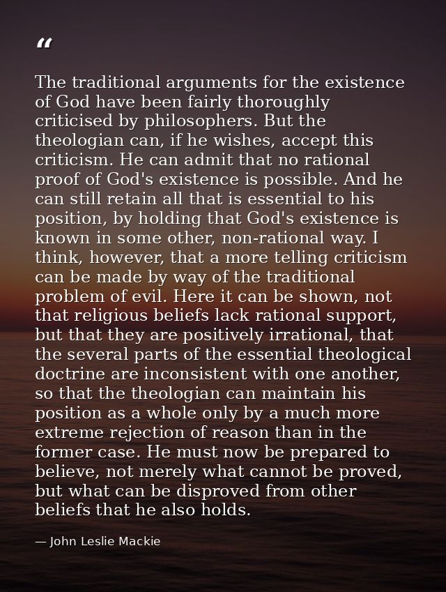 The traditional arguments for the existence of God have been fairly thoroughly criticised by philosophers. But the theol — John Leslie Mackie