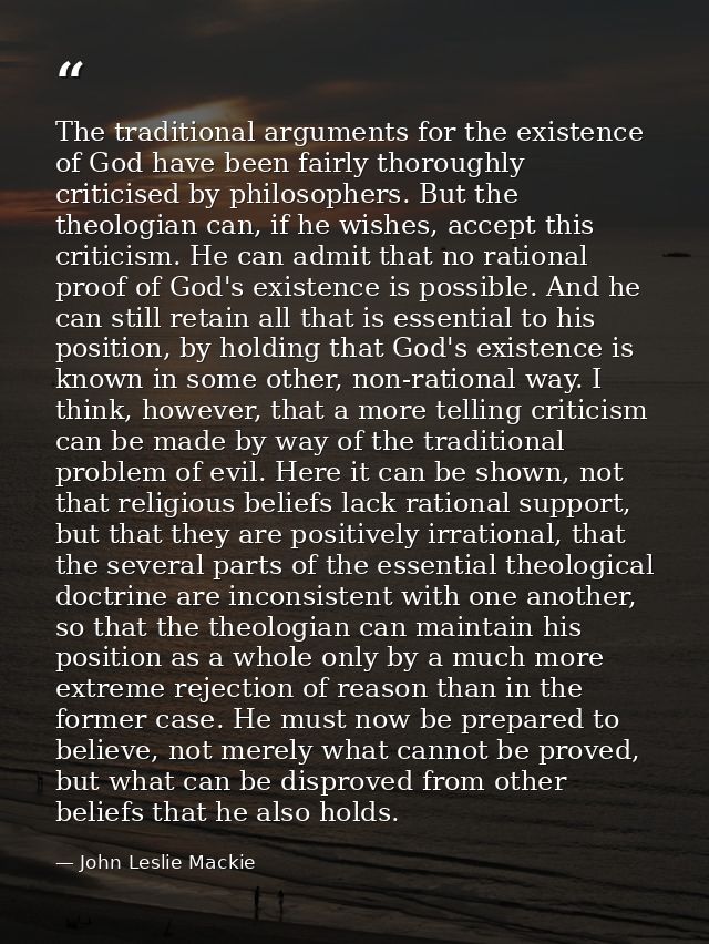 The traditional arguments for the existence of God have been fairly thoroughly criticised by philosophers. But the theol — John Leslie Mackie